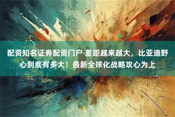 配资知名证券配资门户 差距越来越大，比亚迪野心到底有多大！最新全球化战略攻心为上