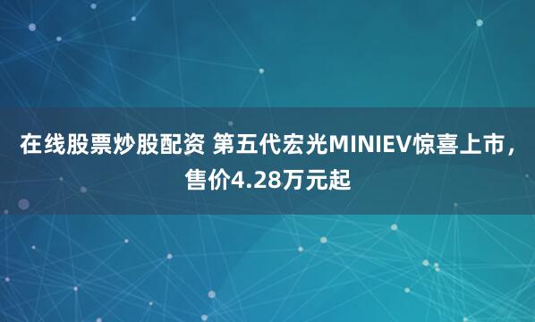 在线股票炒股配资 第五代宏光MINIEV惊喜上市，售价4.28万元起