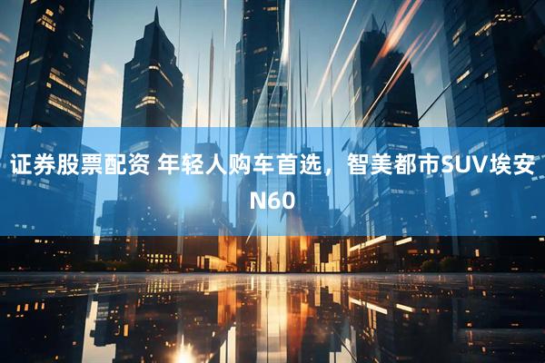 证券股票配资 年轻人购车首选，智美都市SUV埃安N60
