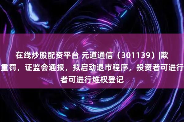 在线炒股配资平台 元道通信（301139）|欺诈发行遭重罚，证监会通报，拟启动退市程序，投资者可进行维权登记