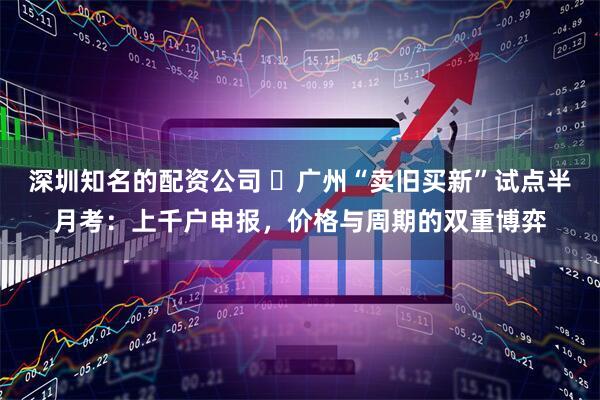 深圳知名的配资公司 ​广州“卖旧买新”试点半月考：上千户申报，价格与周期的双重博弈